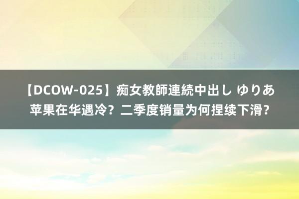 【DCOW-025】痴女教師連続中出し ゆりあ 苹果在华遇冷？二季度销量为何捏续下滑？