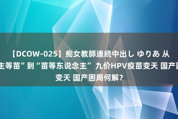 【DCOW-025】痴女教師連続中出し ゆりあ 从“东说念主等苗”到“苗等东说念主” 九价HPV疫苗变天 国产困局何解？