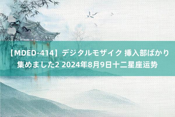 【MDED-414】デジタルモザイク 挿入部ばかり集めました2 2024年8月9日十二星座运势