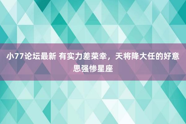 小77论坛最新 有实力差荣幸，天将降大任的好意思强惨星座