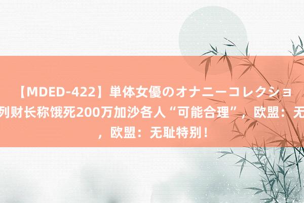 【MDED-422】単体女優のオナニーコレクション 以色列财长称饿死200万加沙各人“可能合理”，欧盟：无耻特别！