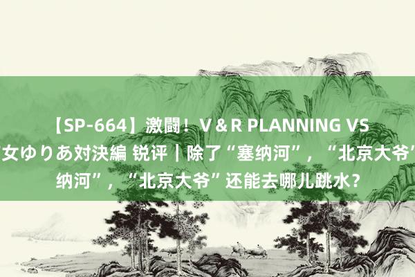 【SP-664】激闘！V＆R PLANNING VS MOODYZ 淫乱痴女ゆりあ対決編 锐评｜除了“塞纳河”，“北京大爷”还能去哪儿跳水？