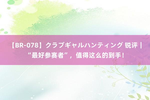 【BR-078】クラブギャルハンティング 锐评｜“最好参赛者”，值得这么的到手！