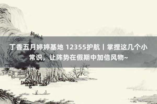 丁香五月婷婷基地 12355护航丨掌捏这几个小常识，让阵势在假期中加倍风物~