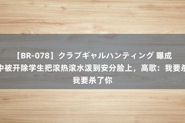 【BR-078】クラブギャルハンティング 曝成齐七中被开除学生把滚热滚水泼到安分脸上，高歌：我要杀了你