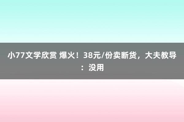 小77文学欣赏 爆火！38元/份卖断货，大夫教导：没用