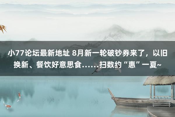 小77论坛最新地址 8月新一轮破钞券来了，以旧换新、餐饮好意思食……扫数约“惠”一夏~