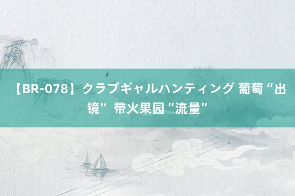 【BR-078】クラブギャルハンティング 葡萄“出镜” 带火果园“流量”