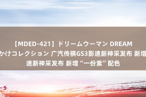 【MDED-421】ドリームウーマン DREAM WOMAN ぶっかけコレクション 广汽传祺GS3影速新神采发布 新增“一份紫”配色