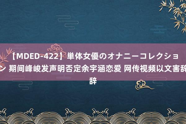 【MDED-422】単体女優のオナニーコレクション 期间峰峻发声明否定余宇涵恋爱 网传视频以文害辞