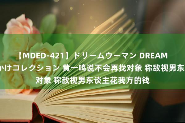 【MDED-421】ドリームウーマン DREAM WOMAN ぶっかけコレクション 黄一鸣说不会再找对象 称敌视男东谈主花我方的钱