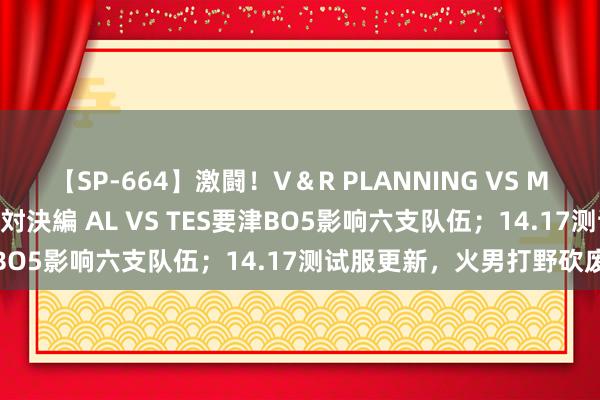 【SP-664】激闘！V＆R PLANNING VS MOODYZ 淫乱痴女ゆりあ対決編 AL VS TES要津BO5影响六支队伍；14.17测试服更新，火男打野砍废