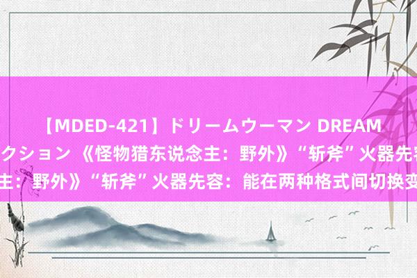 【MDED-421】ドリームウーマン DREAM WOMAN ぶっかけコレクション 《怪物猎东说念主：野外》“斩斧”火器先容：能在两种格式间切换变形