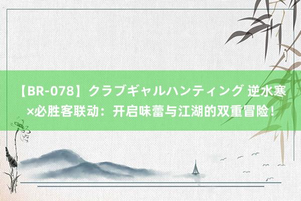 【BR-078】クラブギャルハンティング 逆水寒×必胜客联动：开启味蕾与江湖的双重冒险！