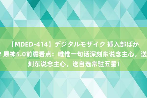 【MDED-414】デジタルモザイク 挿入部ばかり集めました2 原神5.0前瞻看点：唯惟一句话深刻东说念主心，送自选常驻五星！