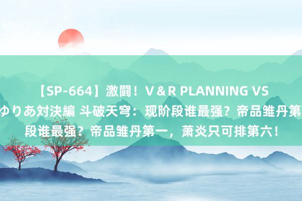 【SP-664】激闘！V＆R PLANNING VS MOODYZ 淫乱痴女ゆりあ対決編 斗破天穹：现阶段谁最强？帝品雏丹第一，萧炎只可排第六！