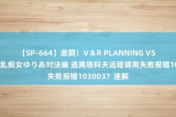 【SP-664】激闘！V＆R PLANNING VS MOODYZ 淫乱痴女ゆりあ対決編 逃离塔科夫远程调用失败报错103003？速解