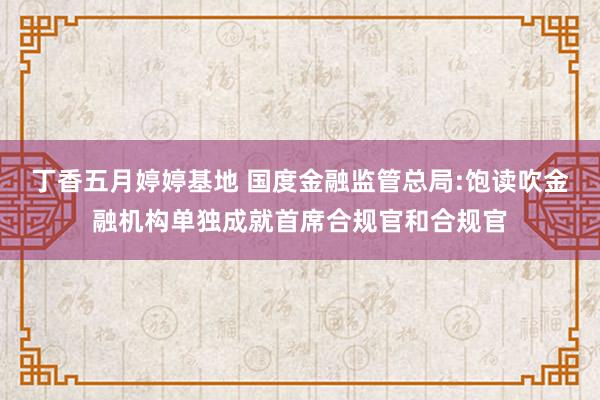 丁香五月婷婷基地 国度金融监管总局:饱读吹金融机构单独成就首席合规官和合规官