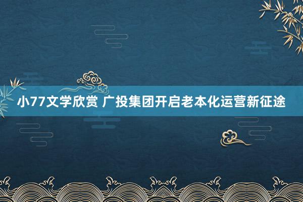 小77文学欣赏 广投集团开启老本化运营新征途