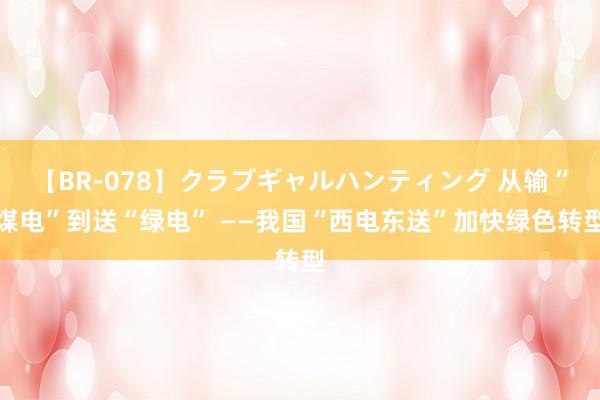 【BR-078】クラブギャルハンティング 从输“煤电”到送“绿电” ——我国“西电东送”加快绿色转型