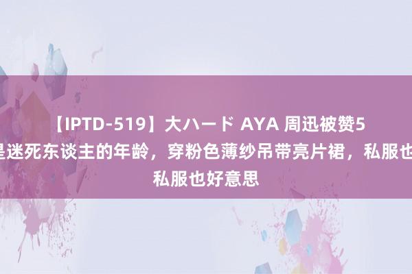 【IPTD-519】大ハード AYA 周迅被赞50岁恰是迷死东谈主的年龄，穿粉色薄纱吊带亮片裙，私服也好意思