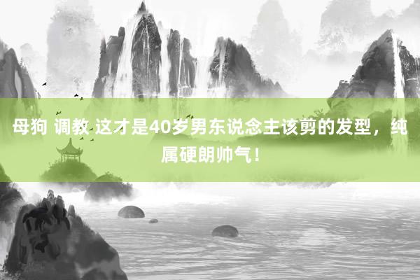 母狗 调教 这才是40岁男东说念主该剪的发型，纯属硬朗帅气！