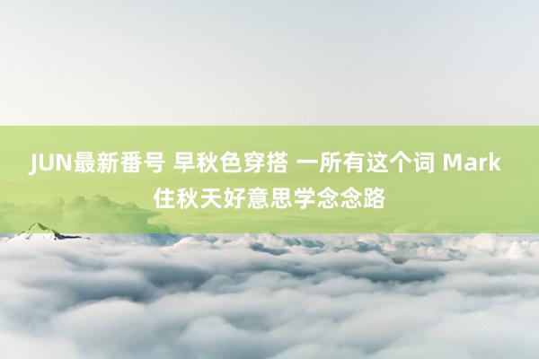 JUN最新番号 早秋色穿搭 一所有这个词 Mark 住秋天好意思学念念路