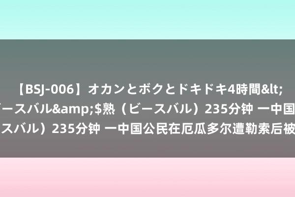 【BSJ-006】オカンとボクとドキドキ4時間</a>2008-04-21ビースバル&$熟（ビースバル）235分钟 一中国公民在厄瓜多尔遭勒索后被到手挽回