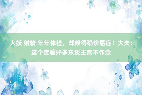 人妖 射精 年年体检，却倏得确诊癌症！大夫：这个查验好多东谈主皆不作念