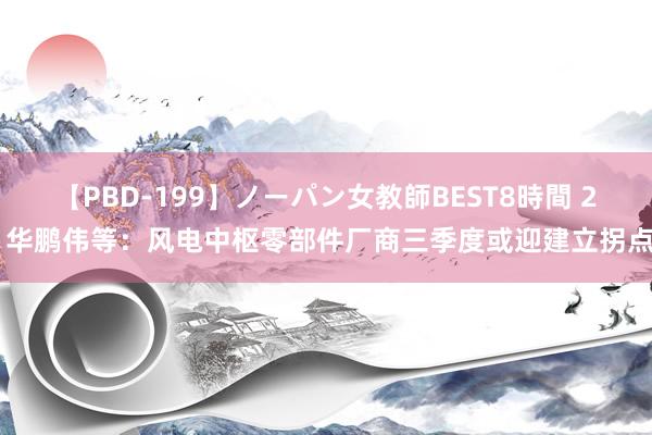 【PBD-199】ノーパン女教師BEST8時間 2 华鹏伟等：风电中枢零部件厂商三季度或迎建立拐点