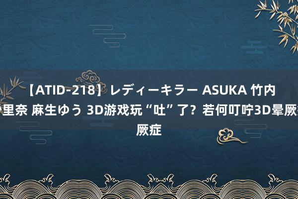 【ATID-218】レディーキラー ASUKA 竹内紗里奈 麻生ゆう 3D游戏玩“吐”了？若何叮咛3D晕厥症