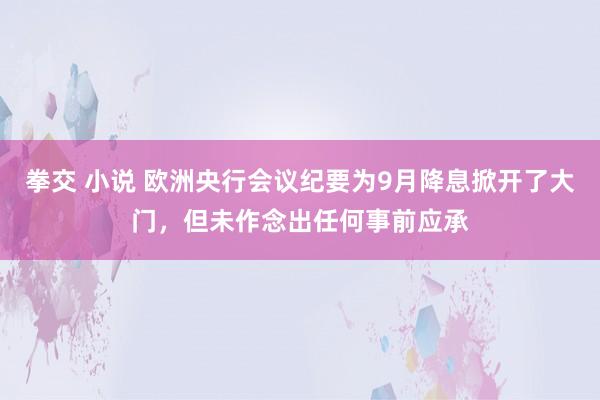 拳交 小说 欧洲央行会议纪要为9月降息掀开了大门，但未作念出任何事前应承