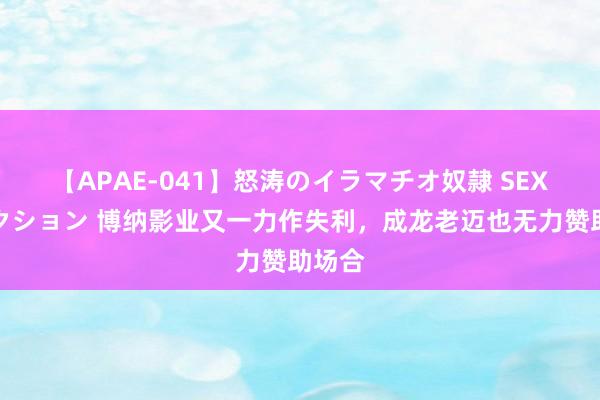 【APAE-041】怒涛のイラマチオ奴隷 SEXコレクション 博纳影业又一力作失利，成龙老迈也无力赞助场合