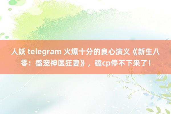 人妖 telegram 火爆十分的良心演义《新生八零：盛宠神医狂妻》，磕cp停不下来了！