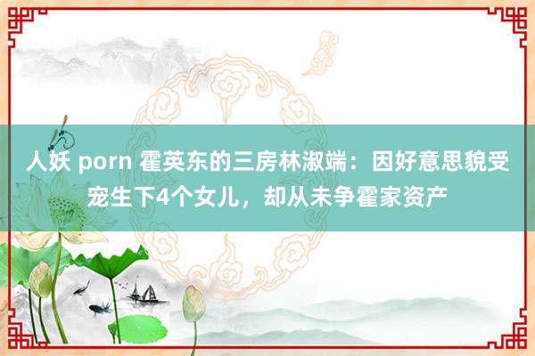 人妖 porn 霍英东的三房林淑端：因好意思貌受宠生下4个女儿，却从未争霍家资产