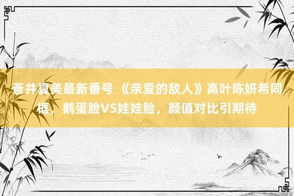 蒼井夏美最新番号 《亲爱的敌人》高叶陈妍希同框，鹅蛋脸VS娃娃脸，颜值对比引期待