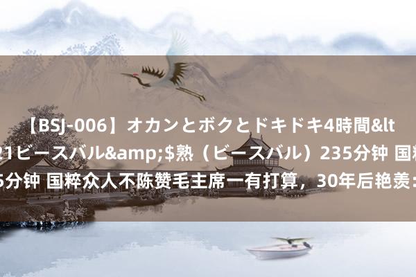 【BSJ-006】オカンとボクとドキドキ4時間</a>2008-04-21ビースバル&$熟（ビースバル）235分钟 国粹众人不陈赞毛主席一有打算，30年后艳羡：毛主席的伟大历史荒僻