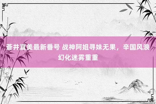 蒼井夏美最新番号 战神阿姐寻妹无果，辛国风浪幻化迷雾重重