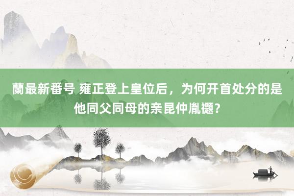 蘭最新番号 雍正登上皇位后，为何开首处分的是他同父同母的亲昆仲胤禵？