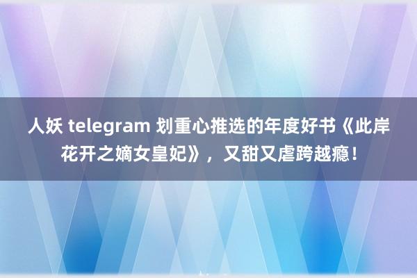 人妖 telegram 划重心推选的年度好书《此岸花开之嫡女皇妃》，又甜又虐跨越瘾！