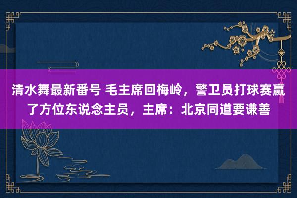 清水舞最新番号 毛主席回梅岭，警卫员打球赛赢了方位东说念主员，主席：北京同道要谦善