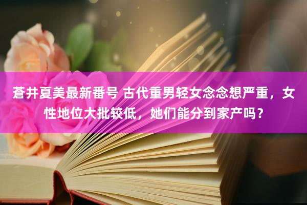 蒼井夏美最新番号 古代重男轻女念念想严重，女性地位大批较低，她们能分到家产吗？