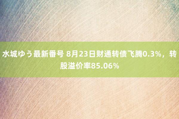 水城ゆう最新番号 8月23日财通转债飞腾0.3%，转股溢价率85.06%