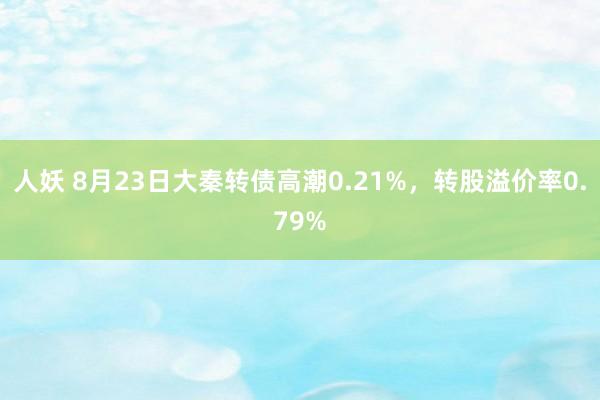 人妖 8月23日大秦转债高潮0.21%，转股溢价率0.79%