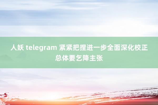 人妖 telegram 紧紧把捏进一步全面深化校正总体要乞降主张