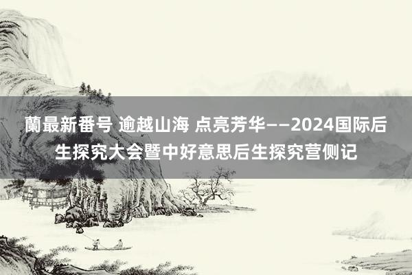 蘭最新番号 逾越山海 点亮芳华——2024国际后生探究大会暨中好意思后生探究营侧记