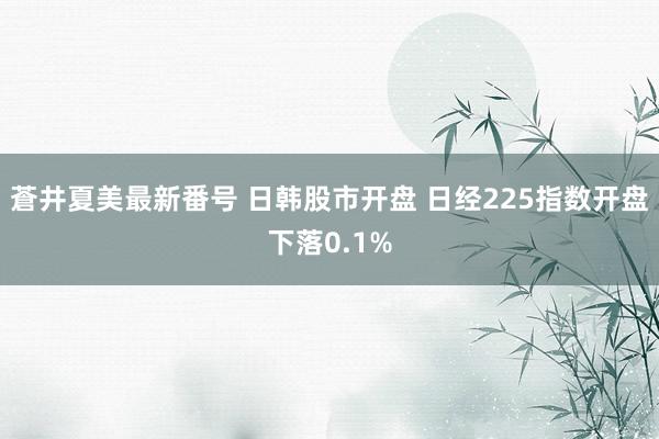 蒼井夏美最新番号 日韩股市开盘 日经225指数开盘下落0.1%