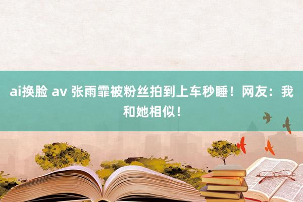 ai换脸 av 张雨霏被粉丝拍到上车秒睡！网友：我和她相似！