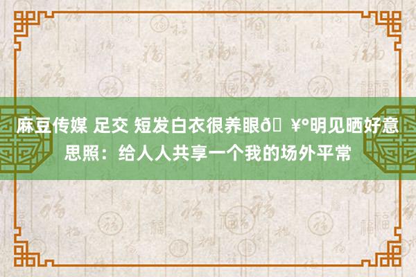 麻豆传媒 足交 短发白衣很养眼?明见晒好意思照：给人人共享一个我的场外平常