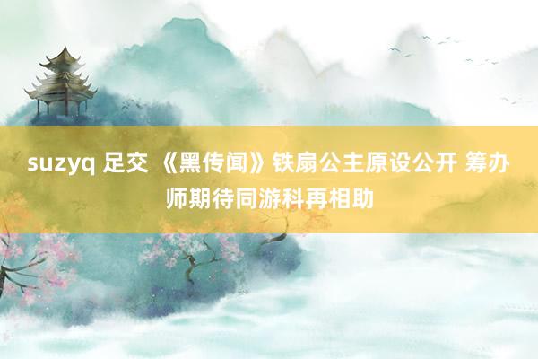 suzyq 足交 《黑传闻》铁扇公主原设公开 筹办师期待同游科再相助